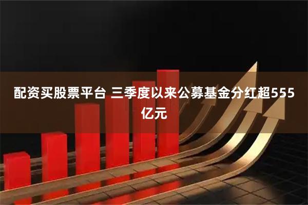 配资买股票平台 三季度以来公募基金分红超555亿元