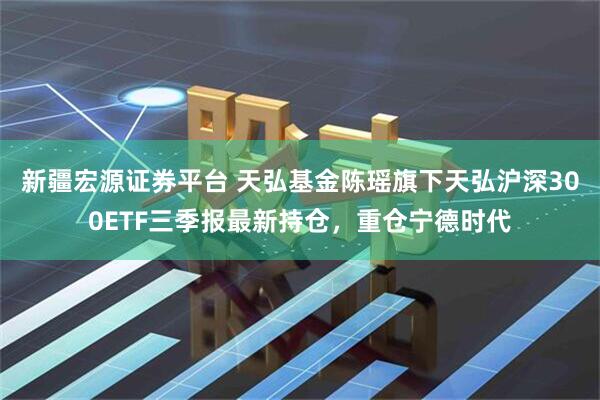 新疆宏源证券平台 天弘基金陈瑶旗下天弘沪深300ETF三季报最新持仓，重仓宁德时代