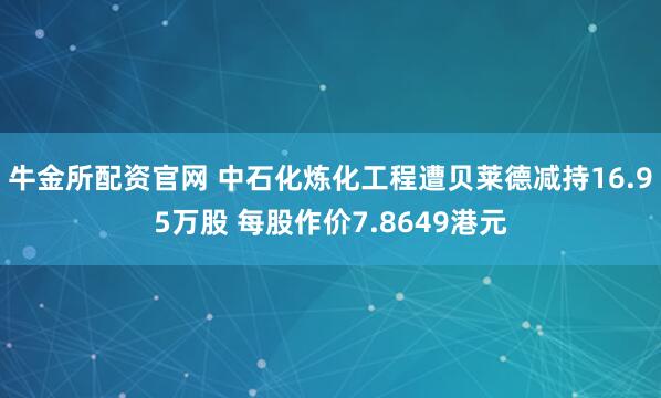 牛金所配资官网 中石化炼化工程遭贝莱德减持16.95万股 每股作价7.8649港元
