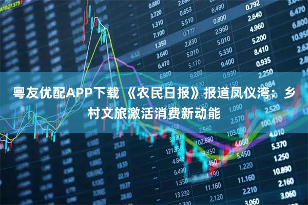 粤友优配APP下载 《农民日报》报道凤仪湾：乡村文旅激活消费新动能