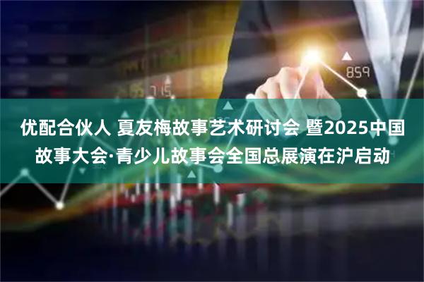 优配合伙人 夏友梅故事艺术研讨会 暨2025中国故事大会·青少儿故事会全国总展演在沪启动