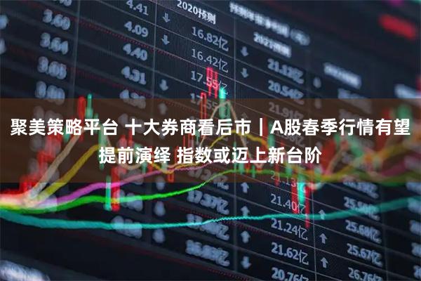 聚美策略平台 十大券商看后市｜A股春季行情有望提前演绎 指数或迈上新台阶