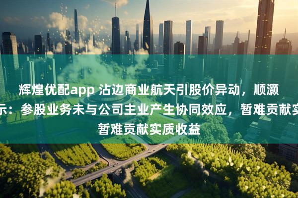 辉煌优配app 沾边商业航天引股价异动,顺灏股份提示:参股业务未与公司主业产生协同效应,暂难贡献实质收益
