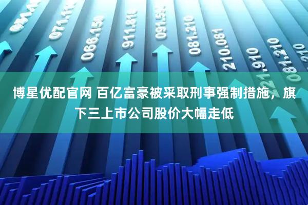 博星优配官网 百亿富豪被采取刑事强制措施,旗下三上市公司股价大幅走低