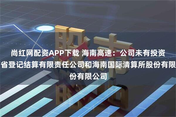 尚红网配资APP下载 海南高速：公司未有投资海南省登记结算有限责任公司和海南国际清算所股份有限公司