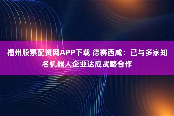 福州股票配资网APP下载 德赛西威：已与多家知名机器人企业达成战略合作