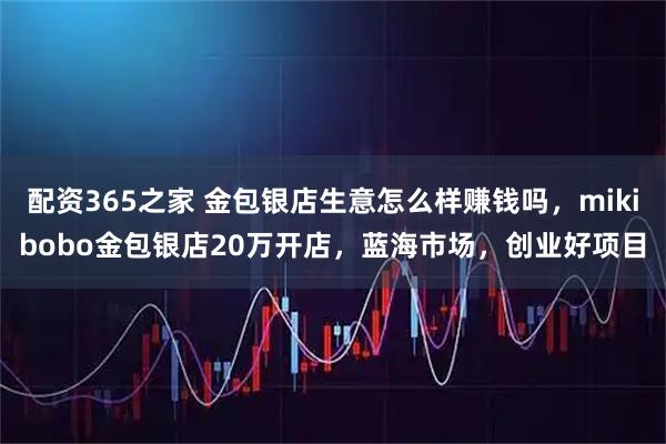 配资365之家 金包银店生意怎么样赚钱吗，mikibobo金包银店20万开店，蓝海市场，创业好项目