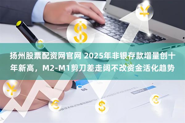 扬州股票配资网官网 2025年非银存款增量创十年新高，M2-M1剪刀差走阔不改资金活化趋势
