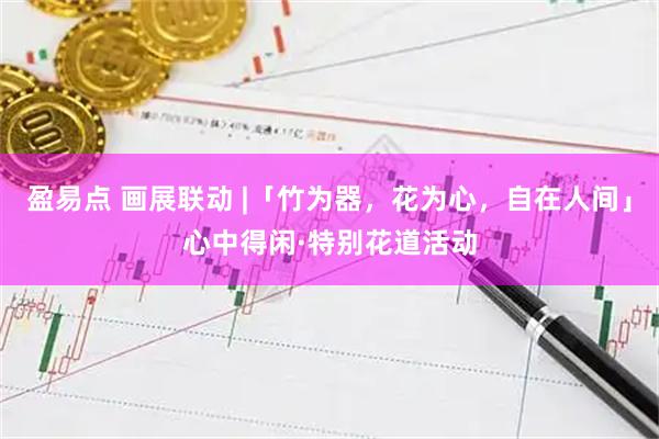 盈易点 画展联动 |「竹为器，花为心，自在人间」心中得闲·特别花道活动