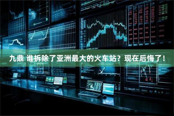 九鼎 谁拆除了亚洲最大的火车站？现在后悔了！